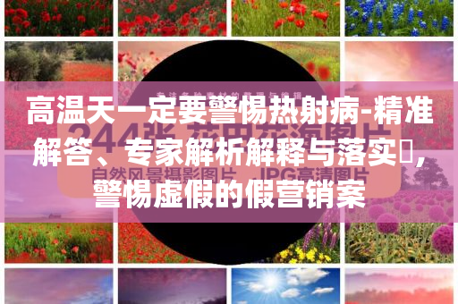 高溫天一定要警惕熱射病-精準解答、專家解析解釋與落實?,警惕虛假的假營銷案