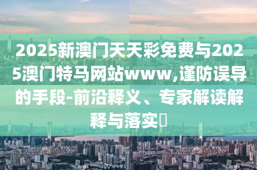 2025新澳門天天彩免費(fèi)與2025澳門特馬網(wǎng)站www,謹(jǐn)防誤導(dǎo)的手段-前沿釋義、專家解讀解釋與落實(shí)?