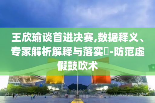 王欣瑜談首進決賽,數(shù)據(jù)釋義、專家解析解釋與落實?-防范虛假鼓吹術(shù)