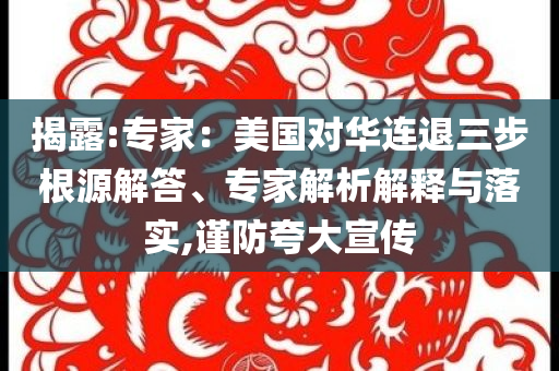 揭露:專家：美國對華連退三步根源解答、專家解析解釋與落實(shí),謹(jǐn)防夸大宣傳