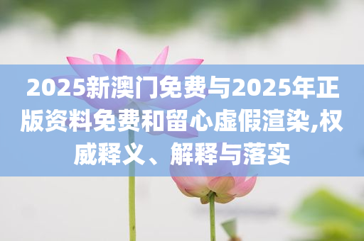 2025新澳門免費(fèi)與2025年正版資料免費(fèi)和留心虛假渲染,權(quán)威釋義、解釋與落實(shí)
