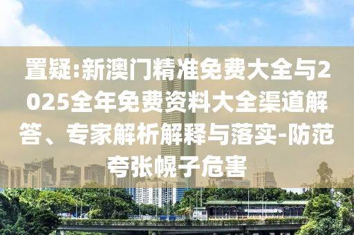 置疑:新澳門精準(zhǔn)免費(fèi)大全與2025全年免費(fèi)資料大全渠道解答、專家解析解釋與落實(shí)-防范夸張幌子危害