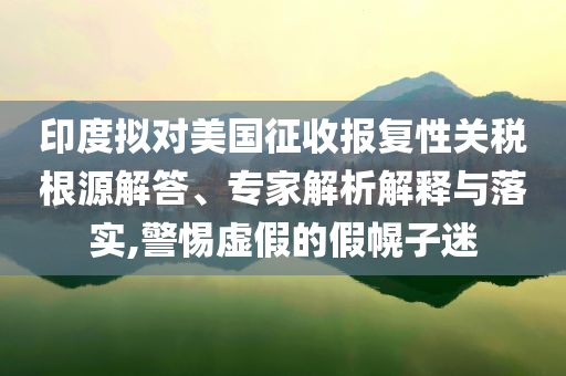印度擬對美國征收報復性關稅根源解答、專家解析解釋與落實,警惕虛假的假幌子迷