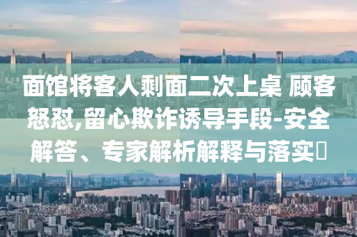 面館將客人剩面二次上桌 顧客怒懟,留心欺詐誘導(dǎo)手段-安全解答、專家解析解釋與落實?