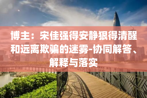 博主：宋佳強(qiáng)得安靜狠得清醒和遠(yuǎn)離欺騙的迷霧-協(xié)同解答、解釋與落實(shí)