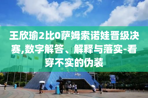 王欣瑜2比0薩姆索諾娃晉級(jí)決賽,數(shù)字解答、解釋與落實(shí)-看穿不實(shí)的偽裝