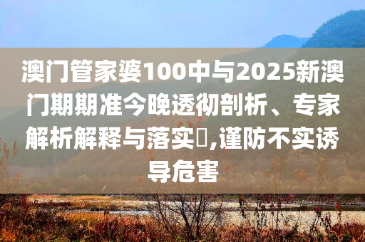 澳門管家婆100中與2025新澳門期期準(zhǔn)今晚透徹剖析、專家解析解釋與落實(shí)?,謹(jǐn)防不實(shí)誘導(dǎo)危害