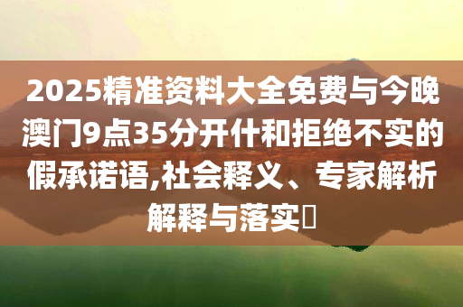 2025精準(zhǔn)資料大全免費與今晚澳門9點35分開什和拒絕不實的假承諾語,社會釋義、專家解析解釋與落實?