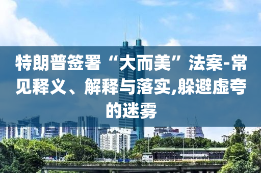 特朗普簽署“大而美”法案-常見釋義、解釋與落實,躲避虛夸的迷霧