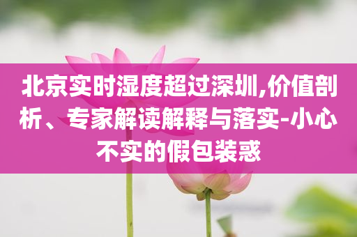 北京實時濕度超過深圳,價值剖析、專家解讀解釋與落實-小心不實的假包裝惑