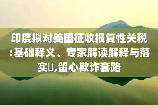 印度擬對美國征收報(bào)復(fù)性關(guān)稅:基礎(chǔ)釋義、專家解讀解釋與落實(shí)?,留心欺詐套路