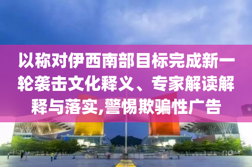 以稱對(duì)伊西南部目標(biāo)完成新一輪襲擊文化釋義、專家解讀解釋與落實(shí),警惕欺騙性廣告