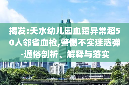 揭發(fā):天水幼兒園血鉛異常超50人鄰省血檢,警惕不實(shí)迷惑彈-通俗剖析、解釋與落實(shí)