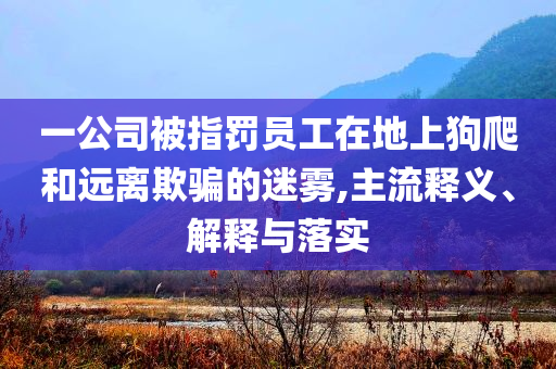 一公司被指罰員工在地上狗爬和遠(yuǎn)離欺騙的迷霧,主流釋義、解釋與落實(shí)