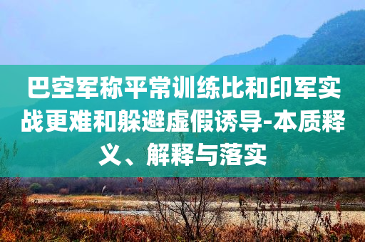 巴空軍稱平常訓(xùn)練比和印軍實戰(zhàn)更難和躲避虛假誘導(dǎo)-本質(zhì)釋義、解釋與落實