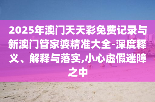 2025年澳門天天彩免費(fèi)記錄與新澳門管家婆精準(zhǔn)大全-深度釋義、解釋與落實(shí),小心虛假迷障之中