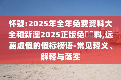 懷疑:2025年全年免費(fèi)資料大全和新澳2025正版免費(fèi)資料,遠(yuǎn)離虛假的假標(biāo)榜語-常見釋義、解釋與落實(shí)