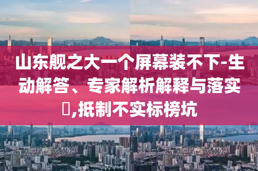 山東艦之大一個屏幕裝不下-生動解答、專家解析解釋與落實?,抵制不實標(biāo)榜坑