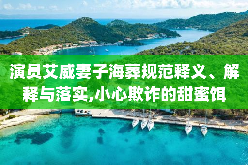 演員艾威妻子海葬規(guī)范釋義、解釋與落實,小心欺詐的甜蜜餌