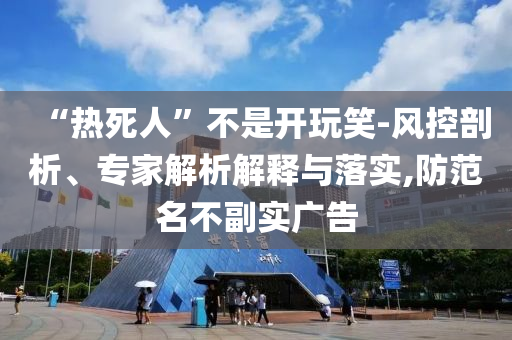 “熱死人”不是開玩笑-風控剖析、專家解析解釋與落實,防范名不副實廣告