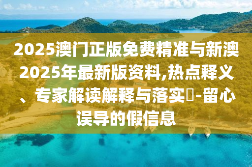 2025澳門正版免費精準與新澳2025年最新版資料,熱點釋義、專家解讀解釋與落實?-留心誤導的假信息