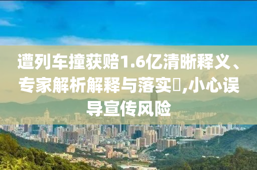 遭列車(chē)撞獲賠1.6億清晰釋義、專(zhuān)家解析解釋與落實(shí)?,小心誤導(dǎo)宣傳風(fēng)險(xiǎn)