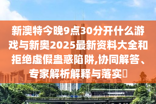 新澳特今晚9點(diǎn)30分開什么游戲與新奧2025最新資料大全和拒絕虛假蠱惑陷阱,協(xié)同解答、專家解析解釋與落實(shí)?