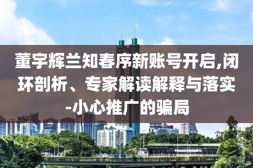 董宇輝蘭知春序新賬號(hào)開(kāi)啟,閉環(huán)剖析、專家解讀解釋與落實(shí)-小心推廣的騙局