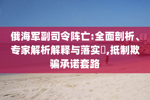 俄海軍副司令陣亡:全面剖析、專(zhuān)家解析解釋與落實(shí)?,抵制欺騙承諾套路