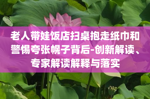 老人帶娃飯店掃桌抱走紙巾和警惕夸張幌子背后-創(chuàng)新解讀、專(zhuān)家解讀解釋與落實(shí)
