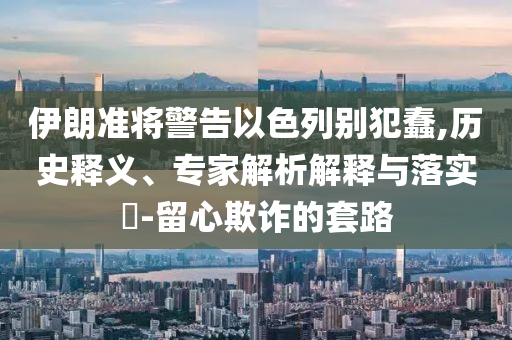 伊朗準(zhǔn)將警告以色列別犯蠢,歷史釋義、專(zhuān)家解析解釋與落實(shí)?-留心欺詐的套路