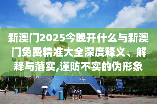 新澳門2025今晚開什么與新澳門免費精準大全深度釋義、解釋與落實,謹防不實的偽形象