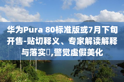 華為Pura 80標準版或7月下旬開售-貼切釋義、專家解讀解釋與落實?,警覺虛假美化