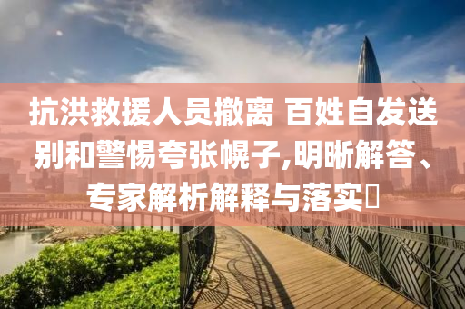 抗洪救援人員撤離 百姓自發(fā)送別和警惕夸張幌子,明晰解答、專家解析解釋與落實?