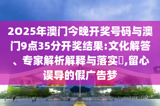 2O25年澳門今晚開獎號碼與澳門9點35分開獎結(jié)果:文化解答、專家解析解釋與落實?,留心誤導(dǎo)的假廣告夢