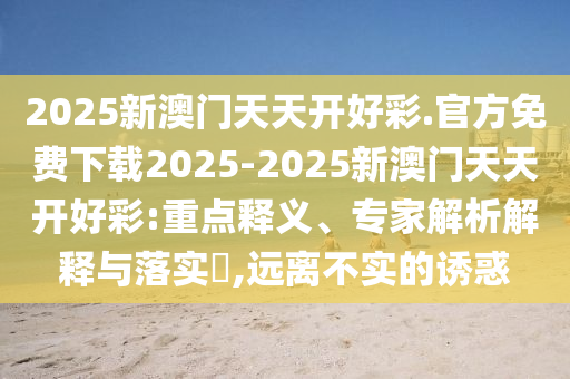 2025新澳門天天開好彩.官方免費下載2025-2025新澳門天天開好彩:重點釋義、專家解析解釋與落實?,遠(yuǎn)離不實的誘惑