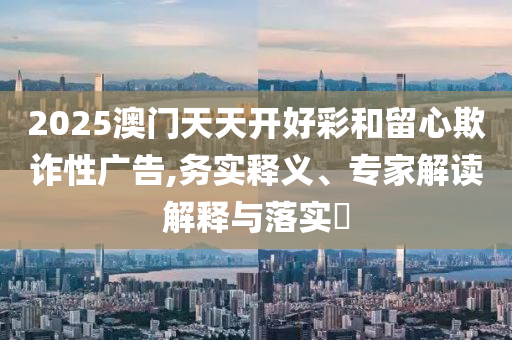 2025澳門天天開好彩和留心欺詐性廣告,務(wù)實(shí)釋義、專家解讀解釋與落實(shí)?