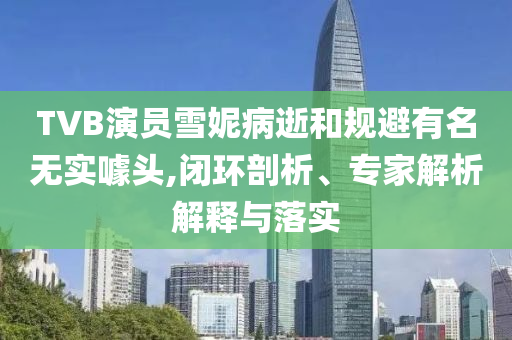 TVB演員雪妮病逝和規(guī)避有名無實(shí)噱頭,閉環(huán)剖析、專家解析解釋與落實(shí)