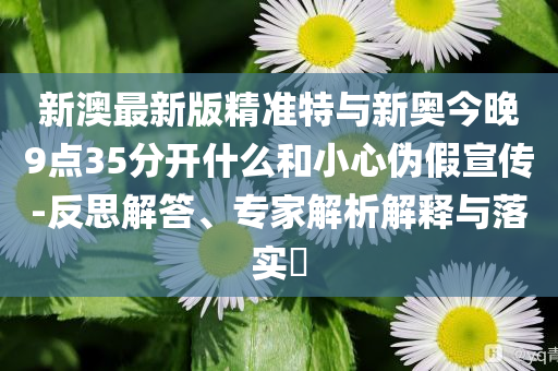 新澳最新版精準(zhǔn)特與新奧今晚9點(diǎn)35分開什么和小心偽假宣傳-反思解答、專家解析解釋與落實(shí)?