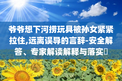 爺爺想下河撈玩具被孫女緊緊拉住,遠(yuǎn)離誤導(dǎo)的言辭-安全解答、專家解讀解釋與落實(shí)?