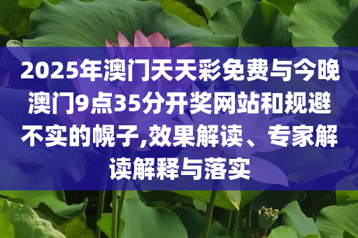 2025年澳門天天彩免費(fèi)與今晚澳門9點(diǎn)35分開獎(jiǎng)網(wǎng)站和規(guī)避不實(shí)的幌子,效果解讀、專家解讀解釋與落實(shí)