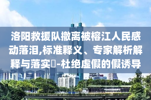 洛陽救援隊撤離被榕江人民感動落淚,標準釋義、專家解析解釋與落實?-杜絕虛假的假誘導