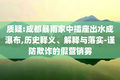 質(zhì)疑:成都暴雨家中插座出水成瀑布,歷史釋義、解釋與落實(shí)-謹(jǐn)防欺詐的假營銷霧