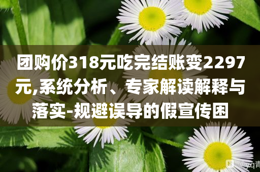 團(tuán)購價318元吃完結(jié)賬變2297元,系統(tǒng)分析、專家解讀解釋與落實(shí)-規(guī)避誤導(dǎo)的假宣傳困