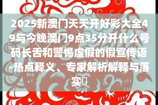 2025新澳門天天開好彩大全49與今晚澳門9點35分開什么號碼長舌和警惕虛假的假宣傳語-熱點釋義、專家解析解釋與落實?