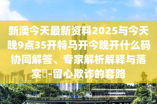新澳今天最新資料2025與今天晚9點(diǎn)35開特馬開今晚開什么碼協(xié)同解答、專家解析解釋與落實(shí)?-留心欺詐的套路