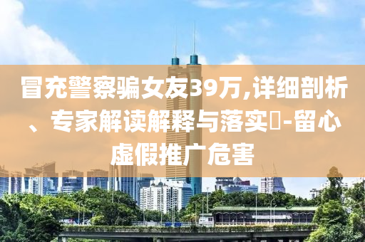 冒充警察騙女友39萬,詳細(xì)剖析、專家解讀解釋與落實(shí)?-留心虛假推廣危害