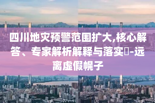四川地災(zāi)預(yù)警范圍擴(kuò)大,核心解答、專家解析解釋與落實(shí)?-遠(yuǎn)離虛假幌子