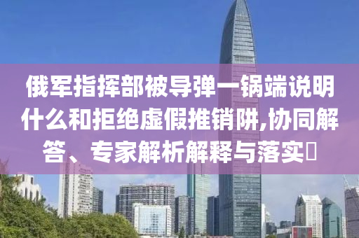 俄軍指揮部被導(dǎo)彈一鍋端說(shuō)明什么和拒絕虛假推銷阱,協(xié)同解答、專家解析解釋與落實(shí)?