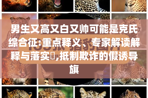 男生又高又白又帥可能是克氏綜合征:重點(diǎn)釋義、專(zhuān)家解讀解釋與落實(shí)?,抵制欺詐的假誘導(dǎo)旗